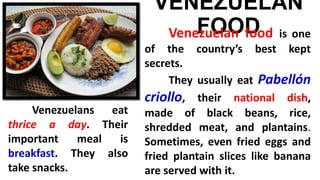 VENEZUELAN
FOODVenezuelan food is one
of the country’s best kept
secrets.
They usually eat Pabellón
criollo, their national dish,
made of black beans, rice,
shredded meat, and plantains.
Sometimes, even fried eggs and
fried plantain slices like banana
are served with it.
Venezuelans eat
thrice a day. Their
important meal is
breakfast. They also
take snacks.
 