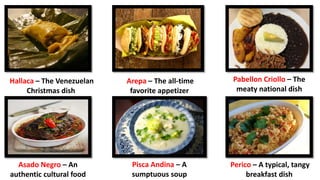 Arepa – The all-time
favorite appetizer
Hallaca – The Venezuelan
Christmas dish
Pabellon Criollo – The
meaty national dish
Asado Negro – An
authentic cultural food
Pisca Andina – A
sumptuous soup
Perico – A typical, tangy
breakfast dish
 