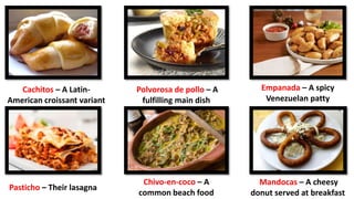 Polvorosa de pollo – A
fulfilling main dish
Cachitos – A Latin-
American croissant variant
Empanada – A spicy
Venezuelan patty
Pasticho – Their lasagna
Chivo-en-coco – A
common beach food
Mandocas – A cheesy
donut served at breakfast
 