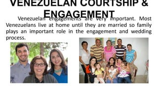 VENEZUELAN COURTSHIP &
ENGAGEMENTVenezuelan engagements are very important. Most
Venezuelans live at home until they are married so family
plays an important role in the engagement and wedding
process.
 