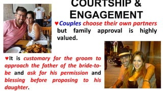 COURTSHIP &
ENGAGEMENT
Couples choose their own partners
but family approval is highly
valued.
It is customary for the groom to
approach the father of the bride-to-
be and ask for his permission and
blessing before proposing to his
daughter.
 