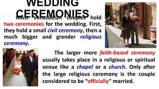 WEDDING
CEREMONIESMost Venezuelan couples hold
two ceremonies for the wedding. First,
they hold a small civil ceremony, then a
much bigger and grander religious
ceremony.
The larger more faith-based ceremony
usually takes place in a religious or spiritual
venue like a chapel or a church. Only after
the large religious ceremony is the couple
considered to be “officially” married.
 