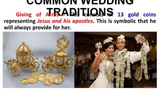 COMMON WEDDING
TRADITIONSGiving of Arras - This consists of 13 gold coins
representing Jesus and his apostles. This is symbolic that he
will always provide for her.
 