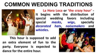 COMMON WEDDING TRADITIONS
La Hora Loca or ‘the crazy hour’ -
It begins with the distribution of
special wedding favors including
special masks, wigs, specially
decorated hats, noisemakers and
whistles.
This hour is supposed to add
an extra element of fun to the
party. Everyone is expected to
dance for the entire hour.
 