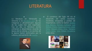 
La literatura en Venezuela se
remonta a la literatura oral de los
indígenas o afroamericano algunas
de las cuales han sido registrados
hoy en día. La literatura escrita
comenzó a desarrollarse durante la
época de la colonia, y los escritos de
la época fueron dominados por la
cultura y pensamiento de España
 El comienzo del Siglo XX vio el
desarrollo de varios escritores,
novelistas, ensayistas y poetas de
importancia, como lo fueron Andrés
Eloy Blanco, Rómulo Gallegos, Luis
Beltrán Prieto Figueroa,Arturo Uslar
Pietri, Miguel Otero Silva, Mariano
Picón Salas, José Rafael Pocaterra,
entre otros
 