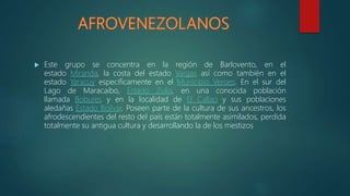  Este grupo se concentra en la región de Barlovento, en el
estado Miranda, la costa del estado Vargas así como también en el
estado Yaracuy específicamente en el Municipio Veroes. En el sur del
Lago de Maracaibo, Estado Zulia, en una conocida población
llamada Bobures y en la localidad de El Callao y sus poblaciones
aledañas Estado Bolívar. Poseen parte de la cultura de sus ancestros, los
afrodescendientes del resto del país están totalmente asimilados, perdida
totalmente su antigua cultura y desarrollando la de los mestizos
 