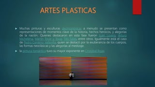  Muchas pinturas y esculturas decimonónicas a menudo se presentan como
representaciones de momentos clave de la historia, hechos heroicos, y alegorías
de la nación. Quienes destacaron en esta fase fueron Juan Lovera, Arturo
Michelena, Martín Tovar y Tovar, Tito Salas, entre otros. Igualmente está el caso
de Pedro Centeno Vallenilla, quien se destacó por la exuberancia de los cuerpos,
las formas neoclásicas y las alegorías al mestizaje.
 la pintura romántica tuvo su mayor exponente en Cristóbal Rojas
 