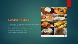 La gastronomía en Venezuela es un crisol de costumbres
sociales de diferentes culturas
Comian ,frijoles bolillo , maíz ,frutos entre otros
Al cambio de hoy comen mas frutas
Tienen una gran variedad de comida
 