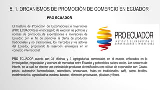 El Instituto de Promoción de Exportaciones e Inversiones
(PRO ECUADOR) es el encargado de ejecutar las políticas y
normas de promoción de exportaciones e inversiones de
Ecuador, con el fin de promover la oferta de productos
tradicionales y no tradicionales, los mercados y los actores
del Ecuador, propiciando la inserción estratégica en el
comercio internacional.
PRO ECUADOR cuenta con 31 oficinas y 3 agregadurías comerciales en el mundo, enfocadas en la
investigación, negociación y apertura de mercados entre Ecuador y potenciales países socios. Los sectores de
interés, en la cual, se ofrecen una variedad de productos diversificados con calidad de exportación son: Cacao,
pesca, automotriz, farmacéuticos, cosméticos, artesanales, frutas no tradicionales, café, cuero, textiles,
metalmecánica, agroindustria, madera, banano, alimentos procesados, plásticos y flores.
PRO ECUADOR
5. 1. ORGANISMOS DE PROMOCIÓN DE COMERCIO EN ECUADOR
 
