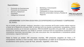 Especialidades:
• Promoción de Exportaciones
• Promoción de Inversiones
• Servicio y Asesoría al
Exportador
• Inteligencia Comercial
• Marketing y Comunicación
• Capacitaciones
• Participación en ferias internacionales
• Misiones comerciales inversas y Ruedas de
Negocios
e-ECUADOR B2B, PLATAFORMA IDEADA PARA LOS EXPORTADORES ECUATORIANOS Y COMPRADORES
DEL MUNDO
Hoy es posible que las grandes, medianas, pequeñas y micro empresas del Ecuador puedan realizar negocios
a través de la Plataforma e-Ecuador B2B, la cual tiene el fin de conectar a productores, compradores y socios
comerciales atraídos por el mercado ecuatoriano. PRO ECUADOR desarrolló e-Ecuador B2B, una plataforma
exclusiva de comercio electrónico que facilita la conexión comercial entre los exportadores ecuatorianos y los
compradores mayoristas internacionales. ¡Con solo unos pocos clics, los exportadores y compradores podrán
comunicarse y negociar fácilmente!
Hasta la fecha ya existen 340 empresas inscritas, 469 productos cargados en línea y 31
compradores inscritos a nivel mundial. Varios importadores ya están en la búsqueda de productos
ecuatorianos como quinua, pulpa de fruta, pescado, vegetales, entre otros.
 