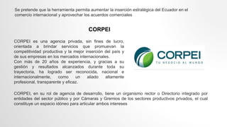 CORPEI
CORPEI es una agencia privada, sin fines de lucro,
orientada a brindar servicios que promuevan la
competitividad productiva y la mejor inserción del país y
de sus empresas en los mercados internacionales.
Con más de 20 años de experiencia, y gracias a su
gestión y resultados alcanzados durante toda su
trayectoria, ha logrado ser reconocida, nacional e
internacionalmente, como un aliado altamente
profesional, transparente y eficaz.
CORPEI, en su rol de agencia de desarrollo, tiene un organismo rector o Directorio integrado por
entidades del sector público y por Cámaras y Gremios de los sectores productivos privados, el cual
constituye un espacio idóneo para articular ambos intereses
Se pretende que la herramienta permita aumentar la inserción estratégica del Ecuador en el
comercio internacional y aprovechar los acuerdos comerciales
 