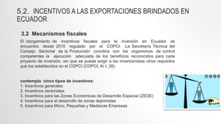 5.2. INCENTIVOS A LAS EXPORTACIONES BRINDADOS EN
ECUADOR
3.2 Mecanismos fiscales
El otorgamiento de incentivos fiscales para la inversión en Ecuador se
encuentra desde 2010 regulado por el COPCI. La Secretaría Técnica del
Consejo Sectorial de la Producción coordina con los organismos de control
competentes la ejecución adecuada de los beneficios reconocidos para cada
proyecto de inversión, sin que se pueda exigir a los inversionistas otros requisitos
que los establecidos en el COPCI (COPCI, Ar t. 28).
contempla cinco tipos de incentivos:
1. Incentivos generales
2. Incentivos sectoriales
3. Incentivos para las Zonas Económicas de Desarrollo Especial (ZEDE)
4. Incentivos para el desarrollo de zonas deprimidas
5. Incentivos para Micro, Pequeñas y Medianas Empresas
 