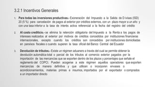 3.2.1 Incentivos Generales
1. Para todas las inversiones productivas.- Exoneración del Impuesto a la Salida de D ivisas (ISD)
20 (5 %) para cancelación de pagos al exterior por créditos externos, con un plazo mayor a un año y
con una tasa inferior a la tasa de interés activa referencial a la fecha del registro del crédito
2. Al costo crediticio.- se elimina la retención obligatoria del Impuesto a la Renta a los pagos de
intereses realizados al exterior por motivos de créditos concedidos por instituciones financieras
internacionales, excepto cuando los créditos son concedidos por instituciones domiciliadas
en paraísos fiscales o cuando superen la tasa oficial del Banco Central del Ecuador
3. Devolución de tributos.- Existe un régimen aduanero a través del cual se permite obtener la
devolución automática total o parcial de los tributos al comercio exterior pagados por la
importación de las mercancías que se exporten dentro de los plazos y porcentajes que señale el
reglamento del COPCI. Pueden acogerse a este régimen aquellos operadores que exporten
mercancías de manera definitiva y que utilicen o incorporen envases o
acondicionamientos, materias primas e insumos, importados por el exportador o comprados
a un importador directo
 
