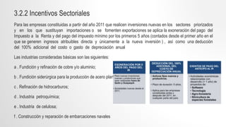 3.2.2 Incentivos Sectoriales
Para las empresas constituidas a partir del año 2011 que realicen inversiones nuevas en los sectores priorizados
y en los que sustituyan importaciones o se fomenten exportaciones se aplica la exoneración del pago del
Impuesto a la Renta y del pago del impuesto mínimo por los primeros 5 años (contados desde el primer año en el
que se generen ingresos atribuibles directa y únicamente a la nueva inversión ) , así como una deducción
del 100% adicional del costo o gasto de depreciación anual
Las industrias consideradas básicas son las siguientes:
a . Fundición y refinación de cobre y/o aluminio;
b . Fundición siderúrgica para la producción de acero plano;
c . Refinación de hidrocarburos;
d . Industria petroquímica;
e . Industria de celulosa;
f . Construcción y reparación de embarcaciones navales
 