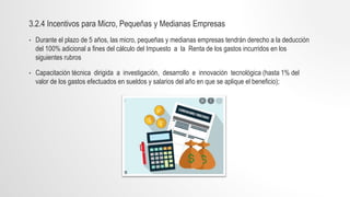 3.2.4 Incentivos para Micro, Pequeñas y Medianas Empresas
• Durante el plazo de 5 años, las micro, pequeñas y medianas empresas tendrán derecho a la deducción
del 100% adicional a fines del cálculo del Impuesto a la Renta de los gastos incurridos en los
siguientes rubros
• Capacitación técnica dirigida a investigación, desarrollo e innovación tecnológica (hasta 1% del
valor de los gastos efectuados en sueldos y salarios del año en que se aplique el beneficio);
 