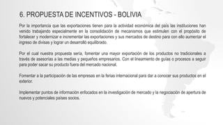 6. PROPUESTA DE INCENTIVOS - BOLIVIA
Por la importancia que las exportaciones tienen para la actividad económica del país las instituciones han
venido trabajando especialmente en la consolidación de mecanismos que estimulen con el propósito de
fortalecer y modernizar e incrementar las exportaciones y sus mercados de destino para con ello aumentar el
ingreso de divisas y lograr un desarrolló equilibrado.
Por el cual nuestra propuesta sería, fomentar una mayor exportación de los productos no tradicionales a
través de asesorías a las medias y pequeños empresarios. Con el lineamiento de guías o procesos a seguir
para poder sacar su producto fuera del mercado nacional.
Fomentar a la participación de las empresas en la ferias internacional para dar a conocer sus productos en el
exterior.
Implementar puntos de información enfocados en la investigación de mercado y la negociación de apertura de
nuevos y potenciales países socios.
 