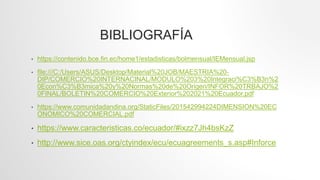 • https://contenido.bce.fin.ec/home1/estadisticas/bolmensual/IEMensual.jsp
• file:///C:/Users/ASUS/Desktop/Material%20JOB/MAESTRIA%20-
DIP/COMERCIO%20INTERNACINAL/MODULO%203%20Integraci%C3%B3n%2
0Econ%C3%B3mica%20y%20Normas%20de%20Origen/INFOR%20TRBAJO%2
0FINAL/BOLETIN%20COMERCIO%20Exterior%202021%20Ecuador.pdf
• https://www.comunidadandina.org/StaticFiles/201542994224DIMENSION%20EC
ONOMICO%20COMERCIAL.pdf
• https://www.caracteristicas.co/ecuador/#ixzz7Jh4bsKzZ
• http://www.sice.oas.org/ctyindex/ecu/ecuagreements_s.asp#Inforce
BIBLIOGRAFÍA
 
