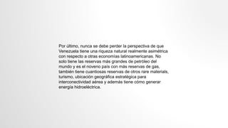 Por último, nunca se debe perder la perspectiva de que
Venezuela tiene una riqueza natural realmente asimétrica
con respecto a otras economías latinoamericanas. No
solo tiene las reservas más grandes de petróleo del
mundo y es el noveno país con más reservas de gas,
también tiene cuantiosas reservas de otros rare materials,
turismo, ubicación geográfica estratégica para
interconectividad aérea y además tiene cómo generar
energía hidroeléctrica.
 