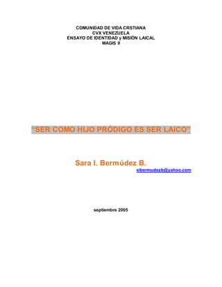 COMUNIDAD DE VIDA CRSTIANA
CVX VENEZUELA
ENSAYO DE IDENTIDAD y MISIÓN LAICAL
MAGIS II
“SER COMO HIJO PRÓDIGO ES SER LAICO”
Sara I. Bermúdez B.
sibermudezb@yahoo.com
septiembre 2005
 