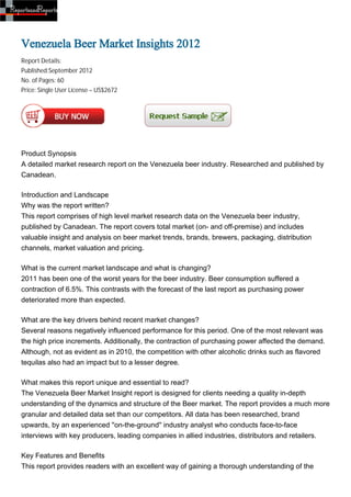 Venezuela Beer Market Insights 2012
Report Details:
Published:September 2012
No. of Pages: 60
Price: Single User License – US$2672




Product Synopsis
A detailed market research report on the Venezuela beer industry. Researched and published by
Canadean.

Introduction and Landscape
Why was the report written?
This report comprises of high level market research data on the Venezuela beer industry,
published by Canadean. The report covers total market (on- and off-premise) and includes
valuable insight and analysis on beer market trends, brands, brewers, packaging, distribution
channels, market valuation and pricing.

What is the current market landscape and what is changing?
2011 has been one of the worst years for the beer industry. Beer consumption suffered a
contraction of 6.5%. This contrasts with the forecast of the last report as purchasing power
deteriorated more than expected.

What are the key drivers behind recent market changes?
Several reasons negatively influenced performance for this period. One of the most relevant was
the high price increments. Additionally, the contraction of purchasing power affected the demand.
Although, not as evident as in 2010, the competition with other alcoholic drinks such as flavored
tequilas also had an impact but to a lesser degree.

What makes this report unique and essential to read?
The Venezuela Beer Market Insight report is designed for clients needing a quality in-depth
understanding of the dynamics and structure of the Beer market. The report provides a much more
granular and detailed data set than our competitors. All data has been researched, brand
upwards, by an experienced ''on-the-ground'' industry analyst who conducts face-to-face
interviews with key producers, leading companies in allied industries, distributors and retailers.

Key Features and Benefits
This report provides readers with an excellent way of gaining a thorough understanding of the
 