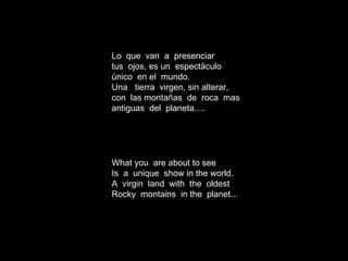 Lo  que  van  a  presenciar tus  ojos, es un  espect áculo único  en el  mundo.  Una  tierra  virgen, sin alterar, con  las montañas  de  roca  mas antiguas  del  planeta…. What you  are about to see Is  a  unique  show in the world. A  virgin  land  with  the  oldest Rocky  montains  in the  planet... 