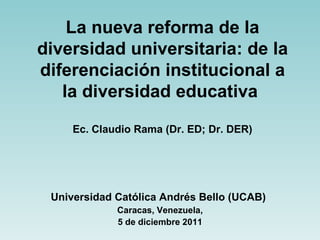 La nueva reforma de la diversidad universitaria: de la diferenciación institucional a la diversidad educativa   Ec. Claudio Rama (Dr. ED; Dr. DER) Universidad Católica Andrés Bello (UCAB)   Caracas, Venezuela, 5 de diciembre 2011 