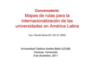 Conversatorio:
     Mapas de rutas para la
   internacionalización de las
universidades en América Latina
        Eco. Claudio Rama (Dr. ED; Dr. DER)




  Universidad Católica Andrés Bello (UCAB)
            Caracas, Venezuela
            5 de diciembre, 2011
 