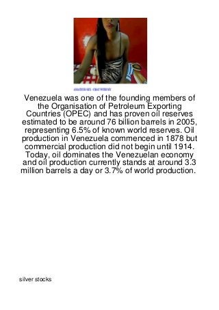 Venezuela was one of the founding members of
      the Organisation of Petroleum Exporting
  Countries (OPEC) and has proven oil reserves
estimated to be around 76 billion barrels in 2005,
 representing 6.5% of known world reserves. Oil
production in Venezuela commenced in 1878 but
 commercial production did not begin until 1914.
 Today, oil dominates the Venezuelan economy
and oil production currently stands at around 3.3
million barrels a day or 3.7% of world production.




silver stocks
 
