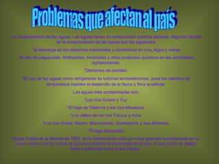 La contaminación de las aguas; Las aguas tienen su composición química alterada. Algunas causas de la contaminación de las aguas son las siguientes: *la descarga de los desechos industriales y domésticos en ríos, lagos y mares *el uso de plaguicidas, fertilizantes, herbicidas y otros productos químicos en las actividades agropecuarias. *Derrames de petróleo  *El uso de las aguas como refrigerante de turbinas termoeléctricas, pues los cambios de temperatura impiden el desarrollo de la fauna y flora acuáticas   Las aguas más contaminadas son: *Los ríos Guiare y Tuy  *El lago de Valencia y los ríos tributarios  *Los valles de los ríos Tocuyo y Aroa  *Los ríos Unare, Neveri, Manzanares, Guarapiche, y sus afluentes  *El lago Maracaibo Hasta finales de la década de 1960, el río manzanares solía provocar grandes inundaciones en su cauce urbano por la ciudad de Cumaná durante la temporada de lluvias, lo que ponía en peligro tanto a personas como a sus bienes.  