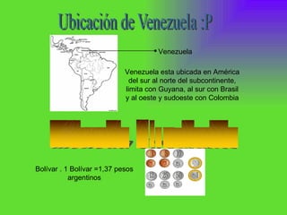Bolívar . 1 Bolívar =1,37 pesos argentinos Venezuela  Venezuela esta ubicada en América del sur al norte del subcontinente, limita con Guyana, al sur con Brasil y al oeste y sudoeste con Colombia  