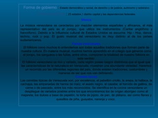 Forma de gobierno  :  Estado democrático y social, de derecho y de justicia, autónomo y soberano División política  :  23 estados,1 distrito capital y las dependencias federales Música La música venezolana se caracteriza por mezclar elementos españoles y africanos, el más representativo del país es el Joropo, que utiliza los instrumentos (Caribe anglófono y francófono). Debido a la influencia cultural de Estados Unidos se escucha: Hip - Hop, dance, techno, rock y pop. El gusto musical del venezolano es muy distinto al de los países sudamericanos. Fiestas tradicionales El folklore como muchos lo entendemos son todas aquellas tradiciones que forman parte de nuestra cultura. En materia musical, muchos hemos aprendido en el colegio que géneros como el joropo, los sangueos o las fulías, entre otros, componen la totalidad de nuestro folklore en este sentido. El folklore venezolano es rico y variado, cada región posee rasgos distintivos que al igual que las características de la naturaleza en Venezuela, muestran una abundante variedad. Haremos un recorrido por las diferentes regiones del país, donde existen tradiciones, costumbres y maneras de ser que nos van definiendo.  Comidas típicas Las comidas típicas de Venezuela son, por excelencia, el pabellón criollo, la arepa, la hallaca, la cachapa, las empanadas de harina de maíz, el asado negro, el casabe, el hervido de gallina, de carne o de pescado, entre los más reconocidos. Se identifica en la cocina venezolana un despliegue de variados postres entre los que encontramos los de origen aborigen como el majarete, los dulces a base de papelón, la torta de jojoto, de pan, de plátano, así como flanes y quesillos de piña, guayaba, naranja y coco.   
