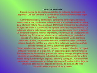 Cultura de Venezuela  Es una mezcla de tres culturas distintas, la indígena, la africana y la española. Las dos primeras a su vez tenían culturas diferenciadas según las tribus. La transculturación y asimilación, condicionó para llegar a la cultura venezolana actual, similar en muchos aspectos al resto de América Latina, pero el medio natural hace que haya diferencias importantes. La influencia indígena se limita al vocabulario de algunas palabras y la gastronomía. La influencia africana del mismo modo, además de la música como el tambor. La influencia española fue más importante, en particular de las regiones de Andalucía y Extremadura, de donde procedían la mayor parte de los colonos en la zona del Caribe de la época colonial. Como ejemplos culturales de ellos, se pueden mencionar las edificaciones, parte de la música, la religión católica y el idioma. Una influencia evidente española son las corridas de toros y parte de la gastronomía. Venezuela también se enriqueció por otras corrientes culturales de origen antillano y europeo en el siglo XIX, en especial de procedencia francesa. En etapa más reciente en las grandes ciudades y las regiones petrolíferas irrumpieron manifestaciones culturales de origen estadounidense y de la nueva inmigración de origen español, italiano y portugués. Aumentando el ya complejo mosaico cultural. Así por ejemplo de Estados Unidos llega la influencia del gusto del deporte de béisbol, del cine, el arte y las construcciones arquitectónicas actuales 