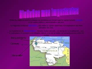 Entre los mayores centros urbanos se encuentra en primer lugar la capital federal,  Caracas.  Es el centro político y administrativo del país  La segunda ciudad es  Maracaibo  , que debe su rápido desarrollo a la explotación del área petrolera del Zulia  La importancia de  Barquisimiento  , tercera ciudad del país , se deriva de su localización , que ha estimulado el comercio y la industria, siendo a la vez el centro de comunicaciones entre los Andes Caracas Maracaibo Barquisimiento 