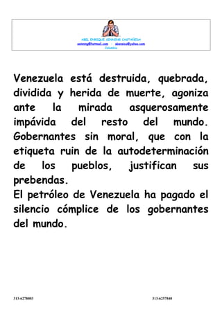 ABEL ENRIQUE SINNING CASTAÑEDA
asinning@hotmail.com - abensica@yahoo.com
Colombia
Venezuela está destruida, quebrada,
dividida y herida de muerte, agoniza
ante la mirada asquerosamente
impávida del resto del mundo.
Gobernantes sin moral, que con la
etiqueta ruin de la autodeterminación
de los pueblos, justifican sus
prebendas.
El petróleo de Venezuela ha pagado el
silencio cómplice de los gobernantes
del mundo.
313-6278003 313-6257840
 