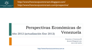 http://www.franciscojcontrerasm.blogspot.com/
   http://www.franciscojcontrerasm.com/prospectiva/




          Perspectivas Económicas de
Año 2012 (actualización Ene 2012) Venezuela
                                                            Francisco J Contreras M
                                                              fjcontre35@gmail.com
                                                                    0414-497-8376



                     http://www.franciscocontreras.com.ve
 