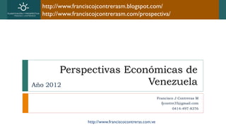 http://www.franciscojcontrerasm.blogspot.com/
  http://www.franciscojcontrerasm.com/prospectiva/




        Perspectivas Económicas de
Año 2012                 Venezuela
                                                          Francisco J Contreras M
                                                            fjcontre35@gmail.com
                                                                  0414-497-8376


                   http://www.franciscocontreras.com.ve
 