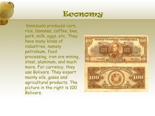 Economy
 Venezuela produces corn,
rice, bananas, coffee, bee,
pork, milk, eggs, etc. They
have many kinds of
industries, namely
petroleum, food
processing, iron ore mining,
steel, aluminum, and much
more. For currency, they
use Bolivars. They export
mainly oils, gases and
agricultural products. The
picture in the right is 100
Bolivars.
 