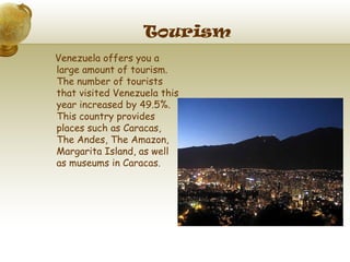 Tourism
Venezuela offers you a
large amount of tourism.
The number of tourists
that visited Venezuela this
year increased by 49.5%.
This country provides
places such as Caracas,
The Andes, The Amazon,
Margarita Island, as well
as museums in Caracas.
 