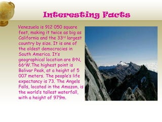 Interesting Facts
Venezuela is 912 050 square
feet, making it twice as big as
California and the 33rd largest
country by size. It is one of
the oldest democracies in
South America. It’s
geographical location are 8oN,
66oW.The highest point is
Bolivar Peak, at a height of 5
007 meters. The people’s life
expectancy is 73. The Angels
Falls, located in the Amazon, is
the world’s tallest waterfall,
with a height of 979m.
 