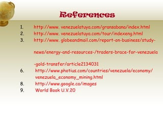 References
1.   http://www. venezuelatuya.com/gransabana/index.html
2.   http://www. venezuelatuya.com/tour/indexeng.html
3.   http://www. globeandmail.com/report-on-business/study-

     news/energy-and-resources-/traders-brace-for-venezuela

     -gold-transfer/article2134031
6.    http://www.photius.com/countries/venezuela/economy/
      venezuela_economy_mining.html
8.    http://www.google.ca/images
9.    World Book U.V.20
 