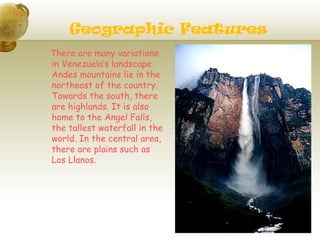 Geographic Features
There are many variations
in Venezuela’s landscape.
Andes mountains lie in the
northeast of the country.
Towards the south, there
are highlands. It is also
home to the Angel Falls,
the tallest waterfall in the
world. In the central area,
there are plains such as
Los Llanos.
 