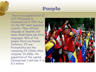 People
 There is a population of 27
675 740 people in
Venezuela as of 2011 thus
it’s the 45th most populous
country. Their official
language is Spanish, but
some inhabitants use other
languages. 96% of the
people there are Roman
Catholics, 2% are
Protestants and the
remaining 2% follow other
religions. In 2006, the
population of the capital,
Caracas was 1 and now it is
8.3 million.
 
