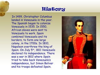 History
 In 1499, Christopher Columbus
landed in Venezuela in the year.
The Spanish began to colonize
Venezuela in 1535. In 1550,
African slaves were sent to
Venezuela to work. Spain
combined Venezuela and its
borders, to form one large
colony, in the 1700s. In 1810,
Napoleon overthrew the king of
Spain. On July 5th, 1811 Venezuela
declared its independence. There
was a war in 1812 where Spain
tried to take back Venezuela’s
independence, but Simon Bolivar
and his troops defeated Spain.
 