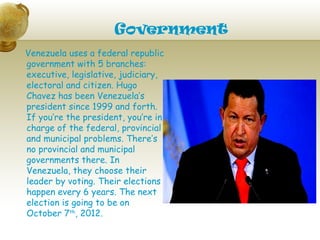Government
Venezuela uses a federal republic
government with 5 branches:
executive, legislative, judiciary,
electoral and citizen. Hugo
Chavez has been Venezuela’s
president since 1999 and forth.
If you’re the president, you’re in
charge of the federal, provincial
and municipal problems. There’s
no provincial and municipal
governments there. In
Venezuela, they choose their
leader by voting. Their elections
happen every 6 years. The next
election is going to be on
October 7th, 2012.
 