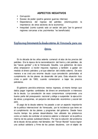 ASPECTOS NEGATIVOS
 Corrupción
 Exceso de poder (podría generar guerras internas)
 Dependencia del ingreso del petróleo (disminuyendo la
importancia de otros sectores de la economía)
 Inequidad (como cuando solo un sector del país "por lo general
regiones cercanas a los yacimientos “es beneficiado)
Explicamuybrevementela deudaexterna de Venezuela para esa
época.
En la década de los años setenta comenzó el alza de los precios del
petróleo. Era la época de la nacionalización del hierro y del petróleo, de
las "vacas gordas" y de la Venezuela Saudita. Los gobiernos de esos
años empezaron a recibir mayores ingresos y también a gastar sin
medida el dinero petrolero y el que obtenían del crédito externo. De esta
manera e se creó una enorme deuda cuya cancelación perturbaba el
cumplimiento de los planes de desarrollo del país. Esta situación hizo
crisis a partir de 1983, cuando comenzaron a bajar los precios
petroleros.
El gobierno percibía entonces menos ingresos, al mismo tiempo que
debía pagar ingentes cantidades de dinero en amortización e intereses
de la deuda. La cancelación de esos compromisos compromete una
buena parte del presupuesto nacional y obliga a suspender la ejecución
de obras y programas, en perjuicio del desarrollo económico y social del
país.
El pago de la deuda externa ha pasado a ser un aspecto importante
de la política internacional de Venezuela, por la incidencia que tiene en
el cumplimiento de los planes y programas del gobierno. Desde hace
mucho tiempo los países desarrollados han utilizado los préstamos
como un medio de controlar el comercio exterior e intervenir en la política
interna de los países subdesarrollados. Por eso la solución del problema
de la deuda de loa países mal llamados del "Tercer Mundo" busca lograr
una actitud solidaria y firme de los países deudores, con el objeto de
 