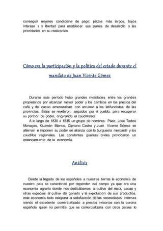 conseguir mejores condicione de pago: plazos más largos, bajos
interese s y libertad para establecer sus planes de desarrollo y las
prioridades en su realización.
Cómo era la participación y la política del estado durante el
mandato de Juan Vicente Gómez
Durante este período hubo grandes rivalidades entre los grandes
propietarios por alcanzar mayor poder y los cambios en los precios del
café y del cacao amenazaban con arruinar a los latifundistas de las
provincias. Éstos se revelaron, seguidos por el pueblo, para recuperar
su porción de poder, originando el caudillismo.
A lo largo de 1830 a 1835 un grupo de hombres: Páez, José Tadeo
Monagas, Guzmán Blanco, Cipriano Castro y Juan Vicente Gómez se
alternan e imponen su poder en alianza con la burguesía mercantil y los
caudillos regionales. Las constantes guerras civiles provocaron un
estancamiento de la economía.
Análisis
Desde la llegada de los españoles a nuestras tierras la economía de
nuestro país se caracterizó por depender del campo ya que era una
economía agraria donde nos dedicábamos al cultivo del maíz, cacao y
otras especies al cultivo del ganado y la explotación de sus productos,
esta economía todo estopara la satisfacción de las necesidades internas
siendo el excedente comercializado a precios irrisorios con la corona
española quien no permitía que se comercializara con otros países lo
 