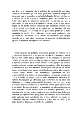 que llevo a la realización de la práctica del contrabando con otras
potencias de la época ya que estas generaban un mayor margen de
ganancias para el productor, no es hasta la llegada del bum petrolero en
la década de los 50, cuando el campesino quien otrora había sido el
factor clave para la economía venezolana se percata de que la
explotación de este mineral le generaría mayor ganancia por menos
trabajo es allí donde nace la Venezuela con mentalidad minera y con
una economía dependiente de la explotación del petróleo. De esta
manera Venezuela se convirtió en un país mono productor y mono
exportador de petróleo. Es por ello que podemos decir que la economía
de Venezuela de antaño se ha venido caracterizando por siempre
depender de un solo rubro ya pasamos de depender de la producción
agrícola a depender de la producción petrolera.
En la actualidad las políticas económicas puestas en marcha por el
gobierno son tendentes a la pluralización del mercado económico ya que
es muy bien sabido todavía dependemos de los ingresos por concepto
de la renta petrolera estos ingresos se están empleando para el ampliar
el aparato productivo de la nación tomando como ejemplo las políticas
agraria que busca rescatar esa Venezuela agrícola con el fin de erradicar
la dependencia que tenía Montaño de este productos ya que los mismo
debían de ser importados ya que con el éxodo campesino a las ciudades
nuestro campo estaba casi abandonado, igualmente se está
implementando una política de nacionalización de nuevas tecnologías
con la finalidad de independizarnos dela dependencia extranjera en
materia de productos ya fabricados que en el mayor de los casos son
fabricados con materia prima extraída de nuestro país que luego al ser
procesada retorna nuevamente a Venezuela, bueno estas políticas son
la de adquirir los conocimientos y la tecnología para la construcción de
esos productos con la materia prima que tenemos generando así el
abaratamiento de los mismos, igualmente con los dividendos de la renta
petrolera se implementaron programas de subsidios a los productores
tanto agrícolas como industriales con el fin de abaratar sus costos de
producción y de esta manera abaratar el precio final del mismo y así
tratar de dar un desahogo al bolsillo del ciudadano.
 