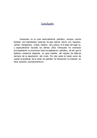 Conclusión
Venezuela es un país esencialmente petrolero, aunque cuenta
también con importantes reservas de gas natural, hierro, oro, bauxitas,
carbón, manganeso, níquel, madera, sal y pesca. A lo largo del siglo xx,
y especialmente durante los últimos años Venezuela ha orientado
principalmente su economía hacia la explotación petrolera, de ahí que la
balanza comercial dependa, en gran medida, del ingreso de dólar es
derivara de la exportación del crudo. Por otra parte la fuerte suma de
capital procedente de la venta de petróleo ha favorecido la inversión en
otros sectores socioeconómicos.
 