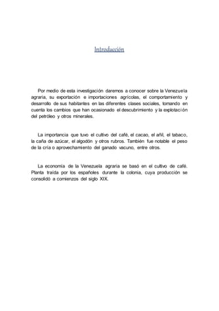 Introducción
Por medio de esta investigación daremos a conocer sobre la Venezuela
agraria, su exportación e importaciones agrícolas, el comportamiento y
desarrollo de sus habitantes en las diferentes clases sociales, tomando en
cuenta los cambios que han ocasionado el descubrimiento y la explotación
del petróleo y otros minerales.
La importancia que tuvo el cultivo del café, el cacao, el añil, el tabaco,
la caña de azúcar, el algodón y otros rubros. También fue notable el peso
de la cría o aprovechamiento del ganado vacuno, entre otros.
La economía de la Venezuela agraria se basó en el cultivo de café.
Planta traída por los españoles durante la colonia, cuya producción se
consolidó a comienzos del siglo XIX.
 