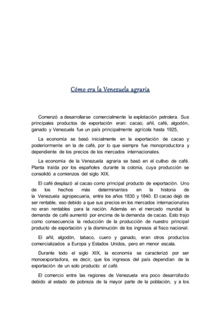 Cómo era la Venezuela agraria
Comenzó a desarrollarse comercialmente la explotación petrolera. Sus
principales productos de exportación eran: cacao, añil, café, algodón,
ganado y Venezuela fue un país principalmente agrícola hasta 1925,
La economía se basó inicialmente en la exportación de cacao y
posteriormente en la de café, por lo que siempre fue monoproductora y
dependiente de los precios de los mercados internacionales.
La economía de la Venezuela agraria se basó en el cultivo de café.
Planta traída por los españoles durante la colonia, cuya producción se
consolidó a comienzos del siglo XIX.
El café desplazó al cacao como principal producto de exportación. Uno
de los hechos más determinantes en la historia de
la Venezuela agropecuaria, entre los años 1830 y 1840. El cacao dejó de
ser rentable, eso debido a que sus precios en los mercados internacionales
no eran rentables para la nación. Además en el mercado mundial la
demanda de café aumentó por encima de la demanda de cacao. Esto trajo
como consecuencia la reducción de la producción de nuestro principal
producto de exportación y la disminución de los ingresos al fisco nacional.
El añil, algodón, tabaco, cuero y ganado, eran otros productos
comercializados a Europa y Estados Unidos, pero en menor escala.
Durante todo el siglo XIX, la economía se caracterizó por ser
monoexportadora, es decir, que los ingresos del país dependían de la
exportación de un solo producto: el café.
El comercio entre las regiones de Venezuela era poco desarrollado
debido al estado de pobreza de la mayor parte de la población, y a los
 